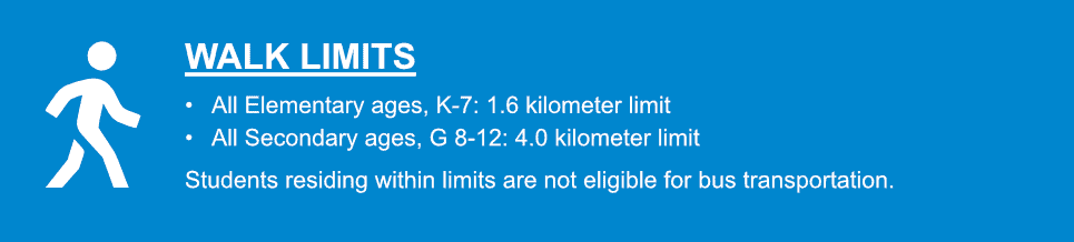 WALK LIMITS . All Elementary ages, K-7: 1.6 kilometer limit . All Secondary ages, G 8-12: 4.0 kilometer limit.  Students residing within limits are not eligible for bus transportation.